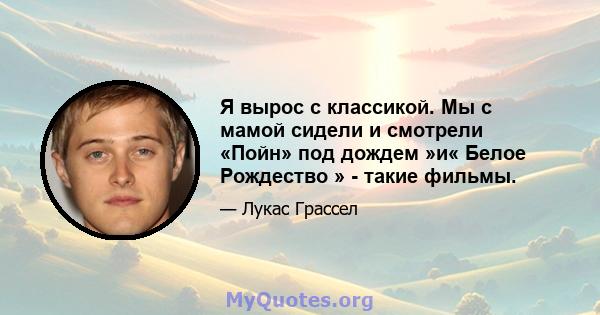 Я вырос с классикой. Мы с мамой сидели и смотрели «Пойн» под дождем »и« Белое Рождество » - такие фильмы.