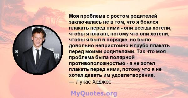 Моя проблема с ростом родителей заключалась не в том, что я боялся плакать перед ними - они всегда хотели, чтобы я плакал, потому что они хотели, чтобы я был в порядке, но было довольно непристойно и грубо плакать перед 