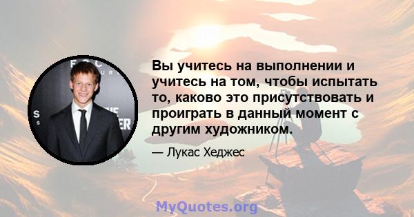 Вы учитесь на выполнении и учитесь на том, чтобы испытать то, каково это присутствовать и проиграть в данный момент с другим художником.