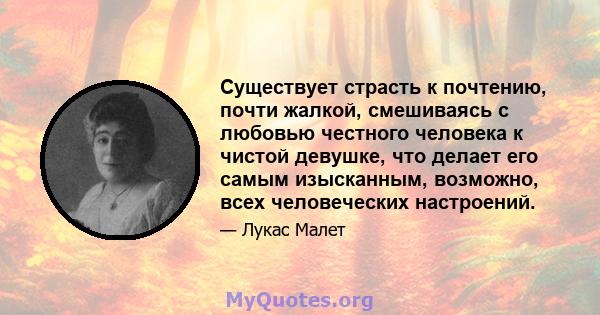 Существует страсть к почтению, почти жалкой, смешиваясь с любовью честного человека к чистой девушке, что делает его самым изысканным, возможно, всех человеческих настроений.