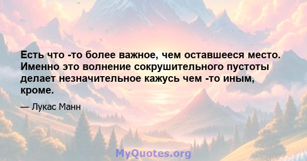 Есть что -то более важное, чем оставшееся место. Именно это волнение сокрушительного пустоты делает незначительное кажусь чем -то иным, кроме.