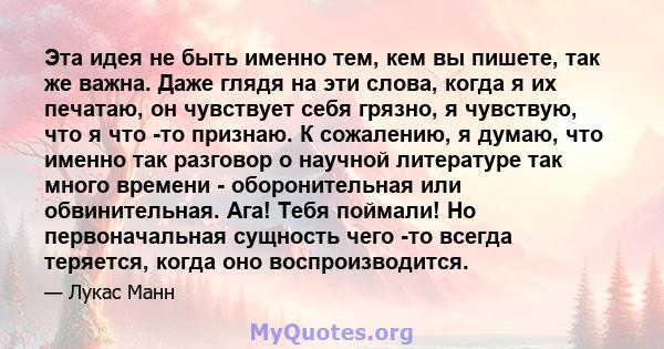 Эта идея не быть именно тем, кем вы пишете, так же важна. Даже глядя на эти слова, когда я их печатаю, он чувствует себя грязно, я чувствую, что я что -то признаю. К сожалению, я думаю, что именно так разговор о научной 