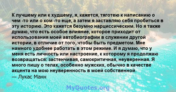 К лучшему или к худшему, я, кажется, тяготею к написанию о чем -то или о ком -то еще, а затем я заставляю себя пробиться в эту историю. Это кажется безумно нарциссическим. Но я также думаю, что есть особое влияние,