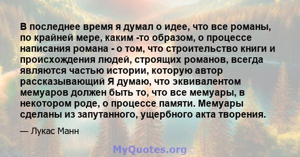 В последнее время я думал о идее, что все романы, по крайней мере, каким -то образом, о процессе написания романа - о том, что строительство книги и происхождения людей, строящих романов, всегда являются частью истории, 