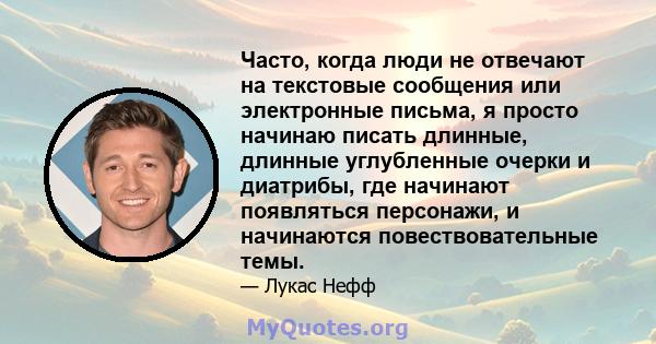 Часто, когда люди не отвечают на текстовые сообщения или электронные письма, я просто начинаю писать длинные, длинные углубленные очерки и диатрибы, где начинают появляться персонажи, и начинаются повествовательные темы.