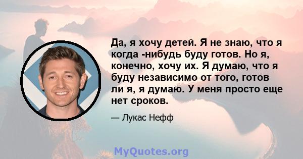 Да, я хочу детей. Я не знаю, что я когда -нибудь буду готов. Но я, конечно, хочу их. Я думаю, что я буду независимо от того, готов ли я, я думаю. У меня просто еще нет сроков.