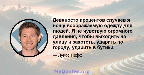 Девяносто процентов случаев я ношу воображаемую одежду для людей. Я не чувствую огромного давления, чтобы выходить на улицу и захотеть, ударить по городу, ударить в бутики.