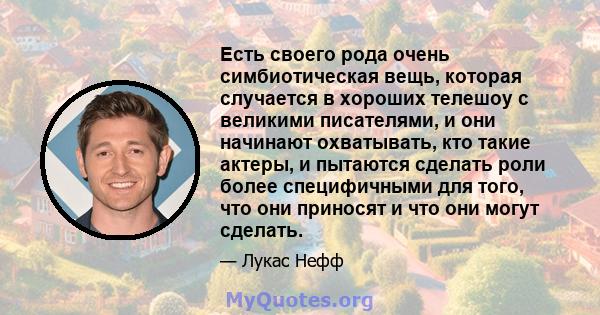 Есть своего рода очень симбиотическая вещь, которая случается в хороших телешоу с великими писателями, и они начинают охватывать, кто такие актеры, и пытаются сделать роли более специфичными для того, что они приносят и 