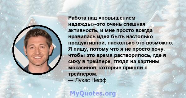 Работа над «повышением надежды»-это очень спешная активность, и мне просто всегда нравилась идея быть настолько продуктивной, насколько это возможно. Я пишу, потому что я не просто хочу, чтобы это время растворилось,