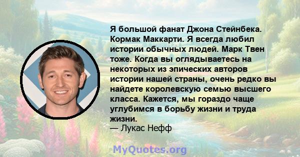 Я большой фанат Джона Стейнбека. Кормак Маккарти. Я всегда любил истории обычных людей. Марк Твен тоже. Когда вы оглядываетесь на некоторых из эпических авторов истории нашей страны, очень редко вы найдете королевскую