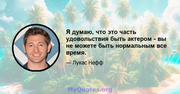 Я думаю, что это часть удовольствия быть актером - вы не можете быть нормальным все время.