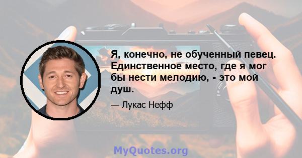 Я, конечно, не обученный певец. Единственное место, где я мог бы нести мелодию, - это мой душ.