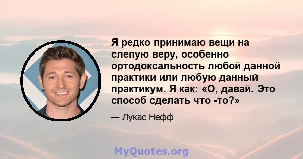 Я редко принимаю вещи на слепую веру, особенно ортодоксальность любой данной практики или любую данный практикум. Я как: «О, давай. Это способ сделать что -то?»