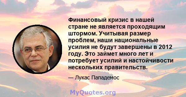 Финансовый кризис в нашей стране не является проходящим штормом. Учитывая размер проблем, наши национальные усилия не будут завершены в 2012 году. Это займет много лет и потребует усилий и настойчивости нескольких