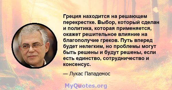 Греция находится на решающем перекрестке. Выбор, который сделан и политика, которая применяется, окажет решительное влияние на благополучие греков. Путь вперед будет нелегким, но проблемы могут быть решены и будут