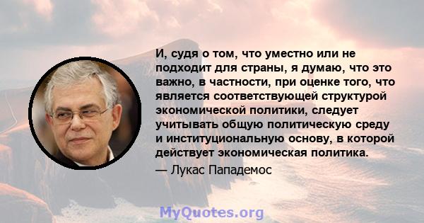 И, судя о том, что уместно или не подходит для страны, я думаю, что это важно, в частности, при оценке того, что является соответствующей структурой экономической политики, следует учитывать общую политическую среду и