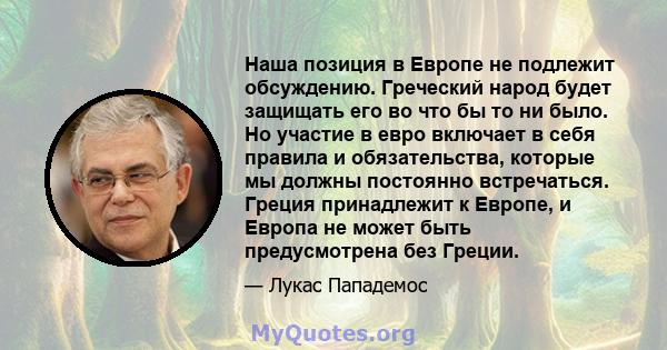 Наша позиция в Европе не подлежит обсуждению. Греческий народ будет защищать его во что бы то ни было. Но участие в евро включает в себя правила и обязательства, которые мы должны постоянно встречаться. Греция