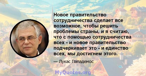 Новое правительство сотрудничества сделает все возможное, чтобы решить проблемы страны, и я считаю, что с помощью сотрудничества всех - и новое правительство подчеркивает это - и единство всех, мы достигнем этого.