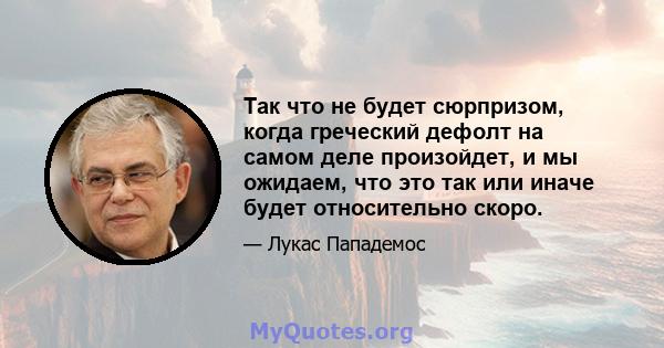 Так что не будет сюрпризом, когда греческий дефолт на самом деле произойдет, и мы ожидаем, что это так или иначе будет относительно скоро.