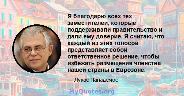 Я благодарю всех тех заместителей, которые поддерживали правительство и дали ему доверие. Я считаю, что каждый из этих голосов представляет собой ответственное решение, чтобы избежать размещения членства нашей страны в