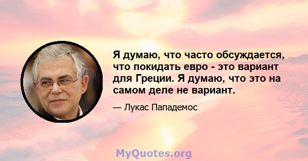 Я думаю, что часто обсуждается, что покидать евро - это вариант для Греции. Я думаю, что это на самом деле не вариант.