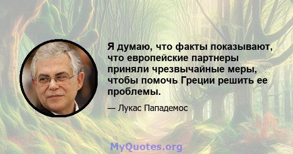 Я думаю, что факты показывают, что европейские партнеры приняли чрезвычайные меры, чтобы помочь Греции решить ее проблемы.