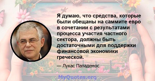 Я думаю, что средства, которые были обещаны на саммите евро в сочетании с результатами процесса участия частного сектора, должны быть достаточными для поддержки финансовой экономики греческой.