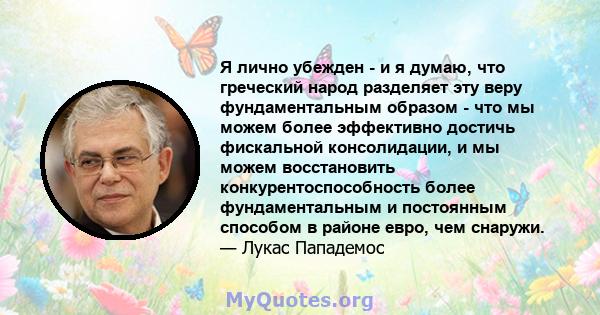 Я лично убежден - и я думаю, что греческий народ разделяет эту веру фундаментальным образом - что мы можем более эффективно достичь фискальной консолидации, и мы можем восстановить конкурентоспособность более