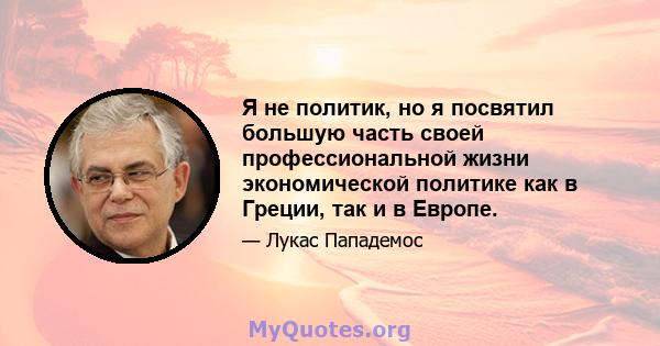 Я не политик, но я посвятил большую часть своей профессиональной жизни экономической политике как в Греции, так и в Европе.