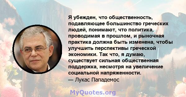 Я убежден, что общественность, подавляющее большинство греческих людей, понимают, что политика, проводимая в прошлом, и рыночная практика должна быть изменена, чтобы улучшить перспективы греческой экономики. Так что, я