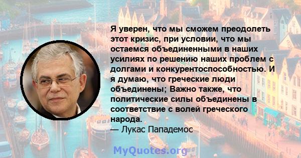 Я уверен, что мы сможем преодолеть этот кризис, при условии, что мы остаемся объединенными в наших усилиях по решению наших проблем с долгами и конкурентоспособностью. И я думаю, что греческие люди объединены; Важно