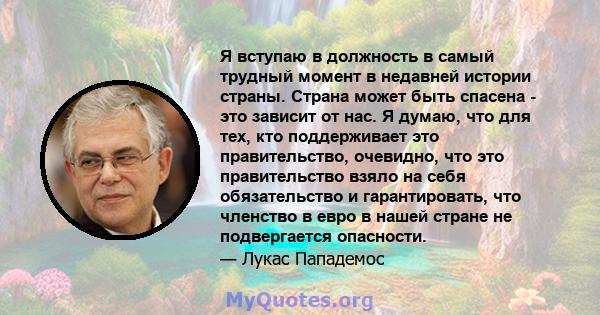 Я вступаю в должность в самый трудный момент в недавней истории страны. Страна может быть спасена - это зависит от нас. Я думаю, что для тех, кто поддерживает это правительство, очевидно, что это правительство взяло на