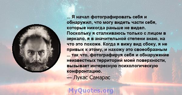 ... Я начал фотографировать себя и обнаружил, что могу видеть части себя, которые никогда раньше не видел. Поскольку я сталкиваюсь только с лицом в зеркало, я в значительной степени знаю, на что это похоже. Когда я вижу 