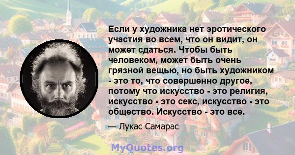 Если у художника нет эротического участия во всем, что он видит, он может сдаться. Чтобы быть человеком, может быть очень грязной вещью, но быть художником - это то, что совершенно другое, потому что искусство - это