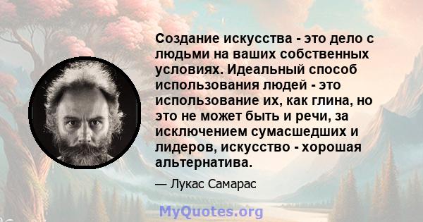 Создание искусства - это дело с людьми на ваших собственных условиях. Идеальный способ использования людей - это использование их, как глина, но это не может быть и речи, за исключением сумасшедших и лидеров, искусство