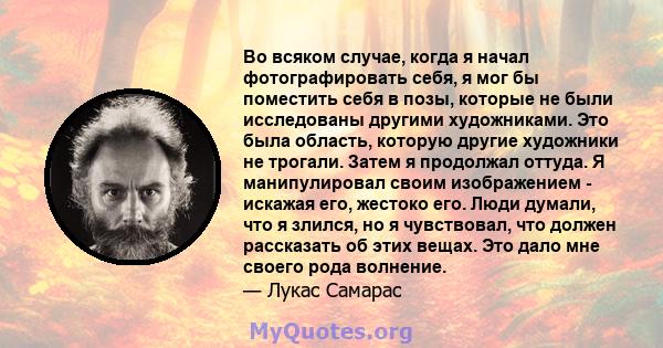 Во всяком случае, когда я начал фотографировать себя, я мог бы поместить себя в позы, которые не были исследованы другими художниками. Это была область, которую другие художники не трогали. Затем я продолжал оттуда. Я