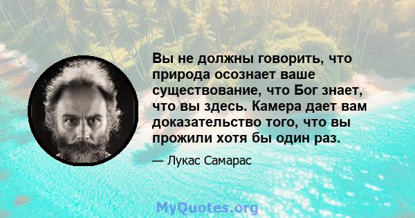 Вы не должны говорить, что природа осознает ваше существование, что Бог знает, что вы здесь. Камера дает вам доказательство того, что вы прожили хотя бы один раз.