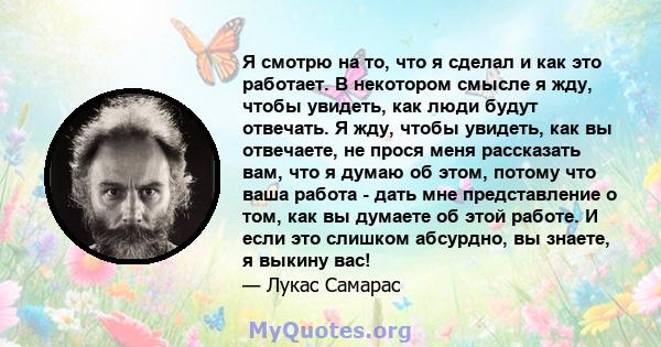 Я смотрю на то, что я сделал и как это работает. В некотором смысле я жду, чтобы увидеть, как люди будут отвечать. Я жду, чтобы увидеть, как вы отвечаете, не прося меня рассказать вам, что я думаю об этом, потому что