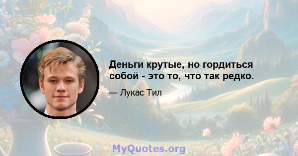 Деньги крутые, но гордиться собой - это то, что так редко.