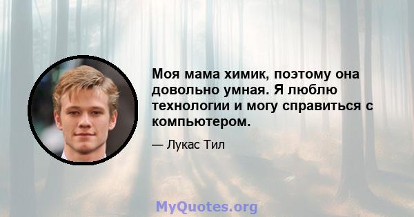 Моя мама химик, поэтому она довольно умная. Я люблю технологии и могу справиться с компьютером.