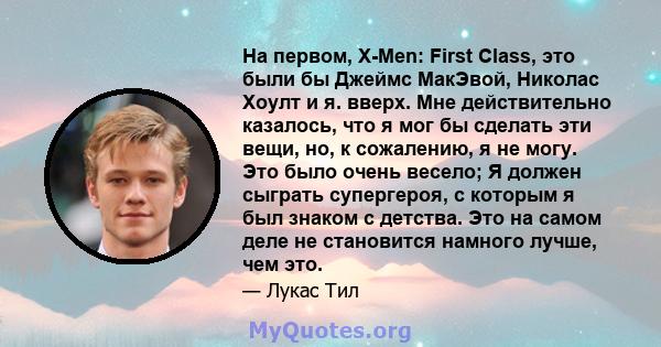 На первом, X-Men: First Class, это были бы Джеймс МакЭвой, Николас Хоулт и я. вверх. Мне действительно казалось, что я мог бы сделать эти вещи, но, к сожалению, я не могу. Это было очень весело; Я должен сыграть