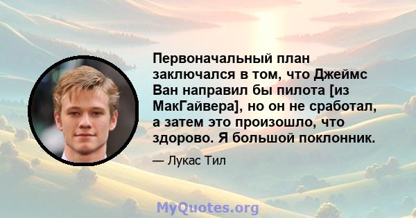 Первоначальный план заключался в том, что Джеймс Ван направил бы пилота [из МакГайвера], но он не сработал, а затем это произошло, что здорово. Я большой поклонник.