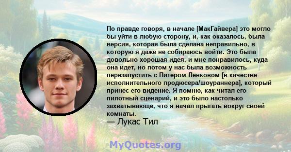 По правде говоря, в начале [МакГайвера] это могло бы уйти в любую сторону, и, как оказалось, была версия, которая была сделана неправильно, в которую я даже не собираюсь войти. Это была довольно хорошая идея, и мне