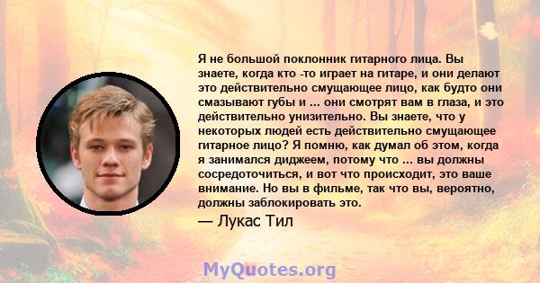 Я не большой поклонник гитарного лица. Вы знаете, когда кто -то играет на гитаре, и они делают это действительно смущающее лицо, как будто они смазывают губы и ... они смотрят вам в глаза, и это действительно