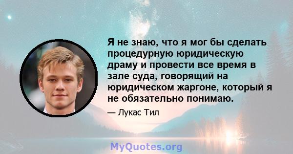 Я не знаю, что я мог бы сделать процедурную юридическую драму и провести все время в зале суда, говорящий на юридическом жаргоне, который я не обязательно понимаю.