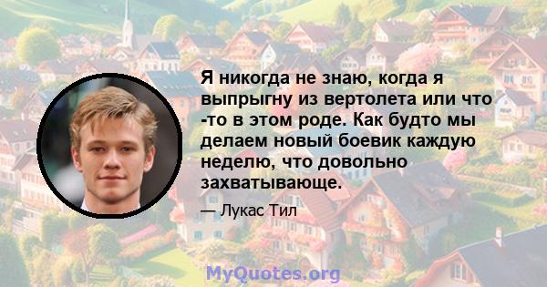 Я никогда не знаю, когда я выпрыгну из вертолета или что -то в этом роде. Как будто мы делаем новый боевик каждую неделю, что довольно захватывающе.