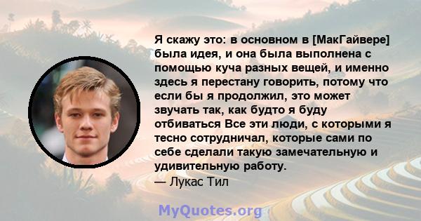 Я скажу это: в основном в [МакГайвере] была идея, и она была выполнена с помощью куча разных вещей, и именно здесь я перестану говорить, потому что если бы я продолжил, это может звучать так, как будто я буду отбиваться 