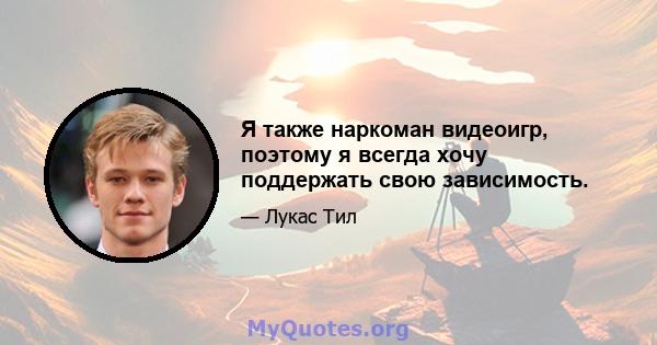 Я также наркоман видеоигр, поэтому я всегда хочу поддержать свою зависимость.