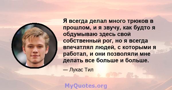 Я всегда делал много трюков в прошлом, и я звучу, как будто я обдумываю здесь свой собственный рог, но я всегда впечатлял людей, с которыми я работал, и они позволяли мне делать все больше и больше.