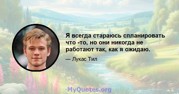 Я всегда стараюсь спланировать что -то, но они никогда не работают так, как я ожидаю.